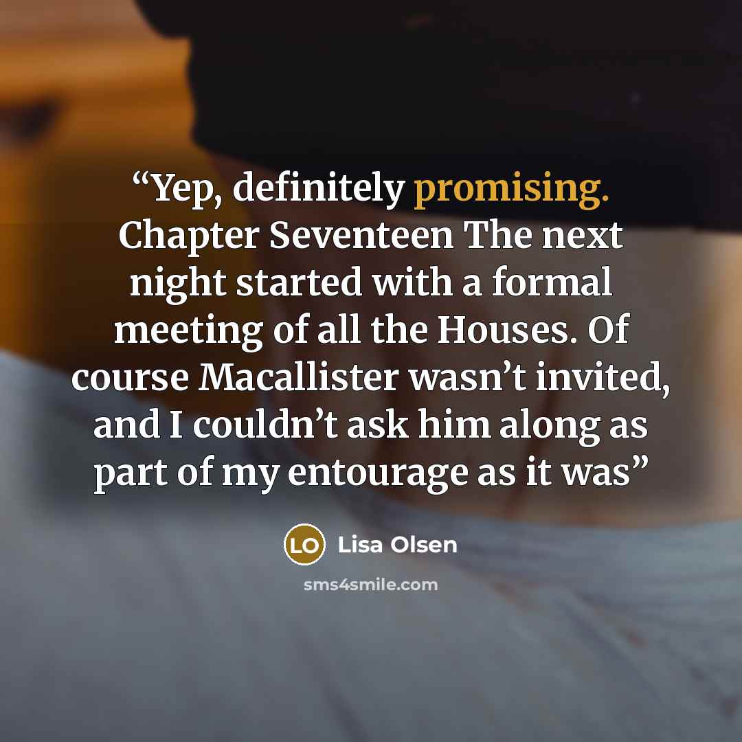 “Yep, definitely promising. Chapter Seventeen The next night started with a formal meeting of all the Houses. Of course Macallister wasn’t invited, and I couldn’t ask him along as part of my entourage as it was” quote by Lisa Olsen