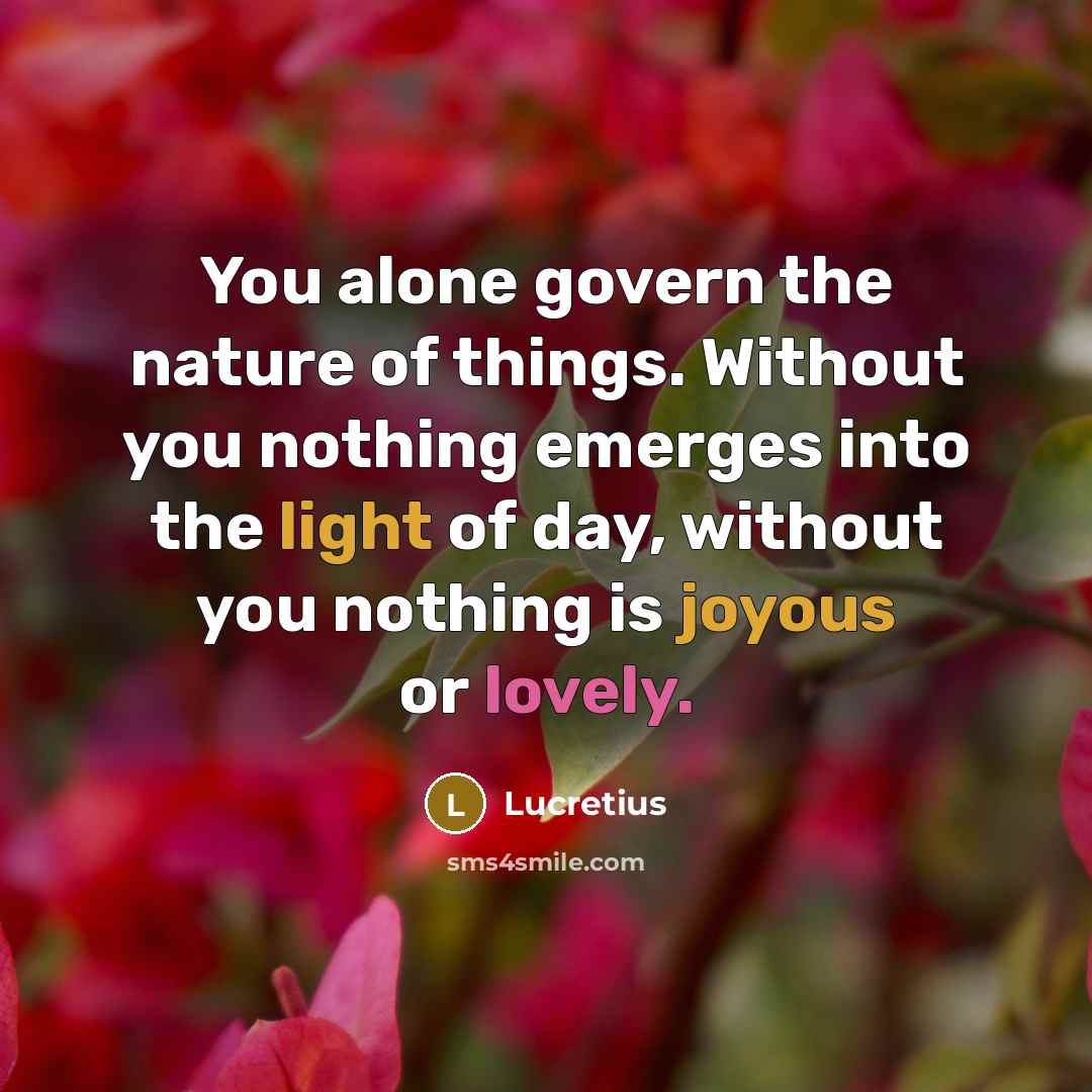 “You alone govern the nature of things. Without you nothing emerges into the light of day, without you nothing is joyous or lovely.” quote by Lucretius