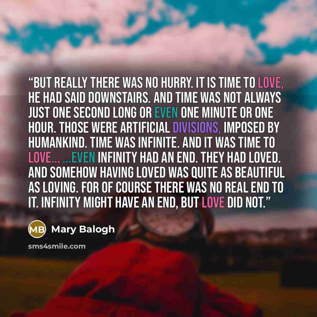 “But really there was no hurry. It is time to love, he had said downstairs. And time was not always just one second long or even one minute or one hour. Those were artificial divisions, imposed by humankind. Time was infinite. And it was time to love... ...Even infinity had an end. They had loved…” quote by Mary Balogh