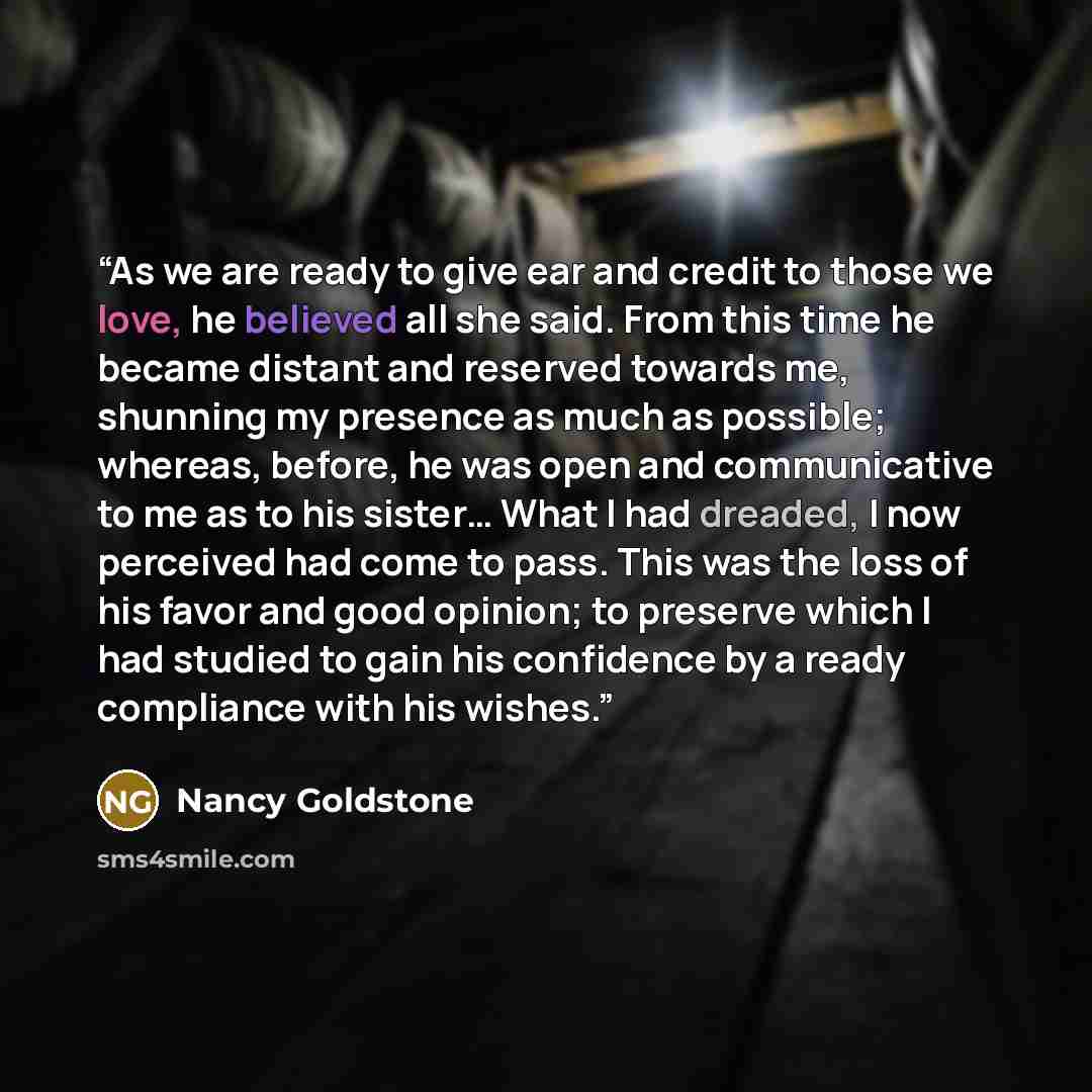 “As we are ready to give ear and credit to those we love, he believed all she said. From this time he became distant and reserved towards me, shunning my presence as much as possible; whereas, before, he was open and communicative to me as to his sister… What I had dreaded, I now perceived had come…” quote by Nancy Goldstone