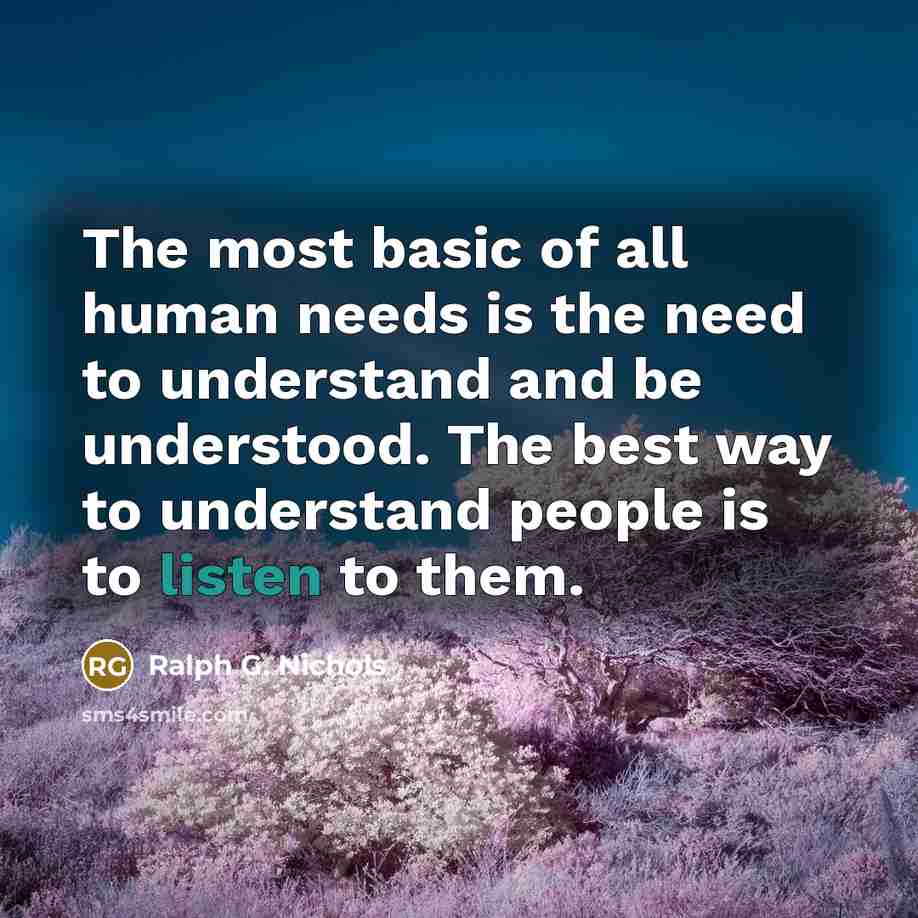 “The most basic of all human needs is the need to understand and be understood. The best way to understand people is to listen to them.” quote by Ralph G. Nichols