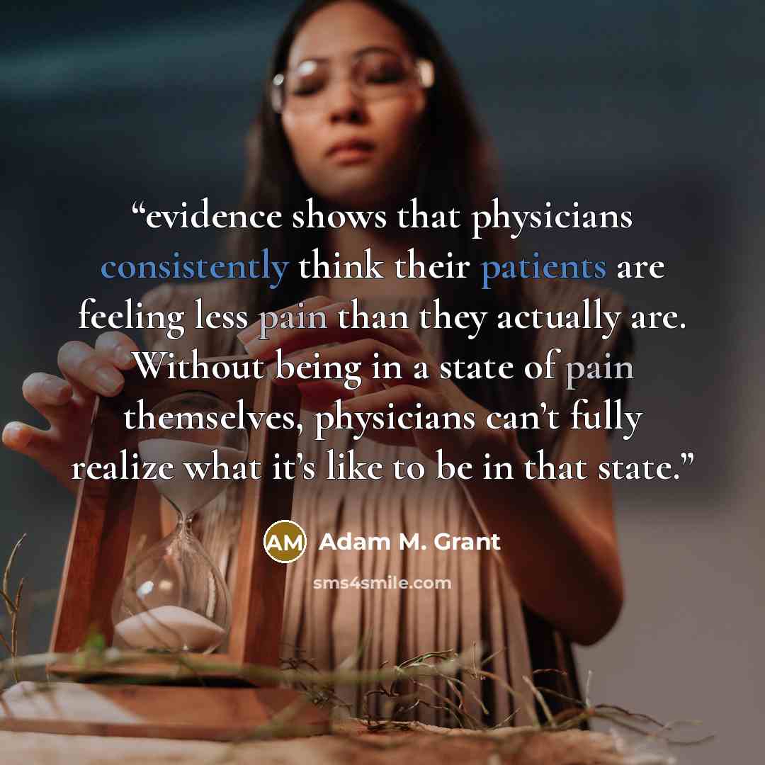 “evidence shows that physicians consistently think their patients are feeling less pain than they actually are. Without being in a state of pain themselves, physicians can’t fully realize what it’s like to be in that state.” quote by Adam M. Grant