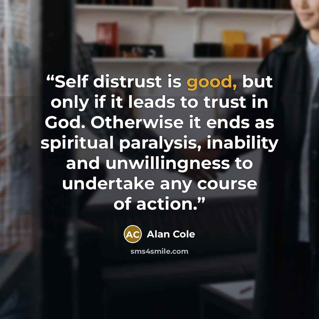 “Self distrust is good, but only if it leads to trust in God. Otherwise it ends as spiritual paralysis, inability and unwillingness to undertake any course of action.” quote by Alan Cole