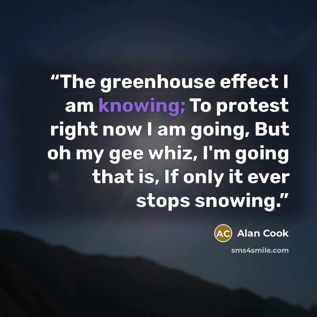 “The greenhouse effect I am knowing; To protest right now I am going, But oh my gee whiz, I'm going that is, If only it ever stops snowing.” quote by Alan Cook