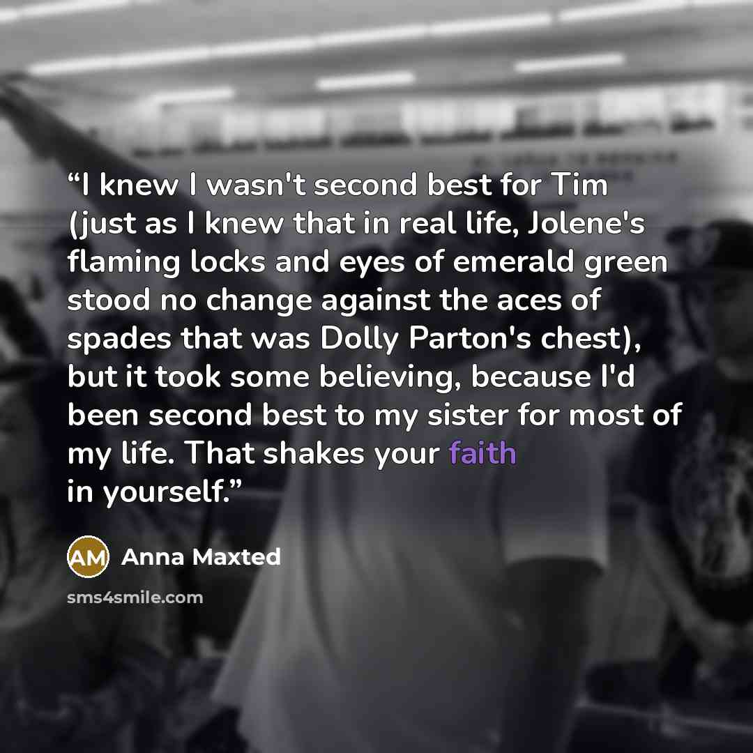“I knew I wasn't second best for Tim (just as I knew that in real life, Jolene's flaming locks and eyes of emerald green stood no change against the aces of spades that was Dolly Parton's chest), but it took some believing, because I'd been second best to my sister for most of my life. That shakes…” quote by Anna Maxted
