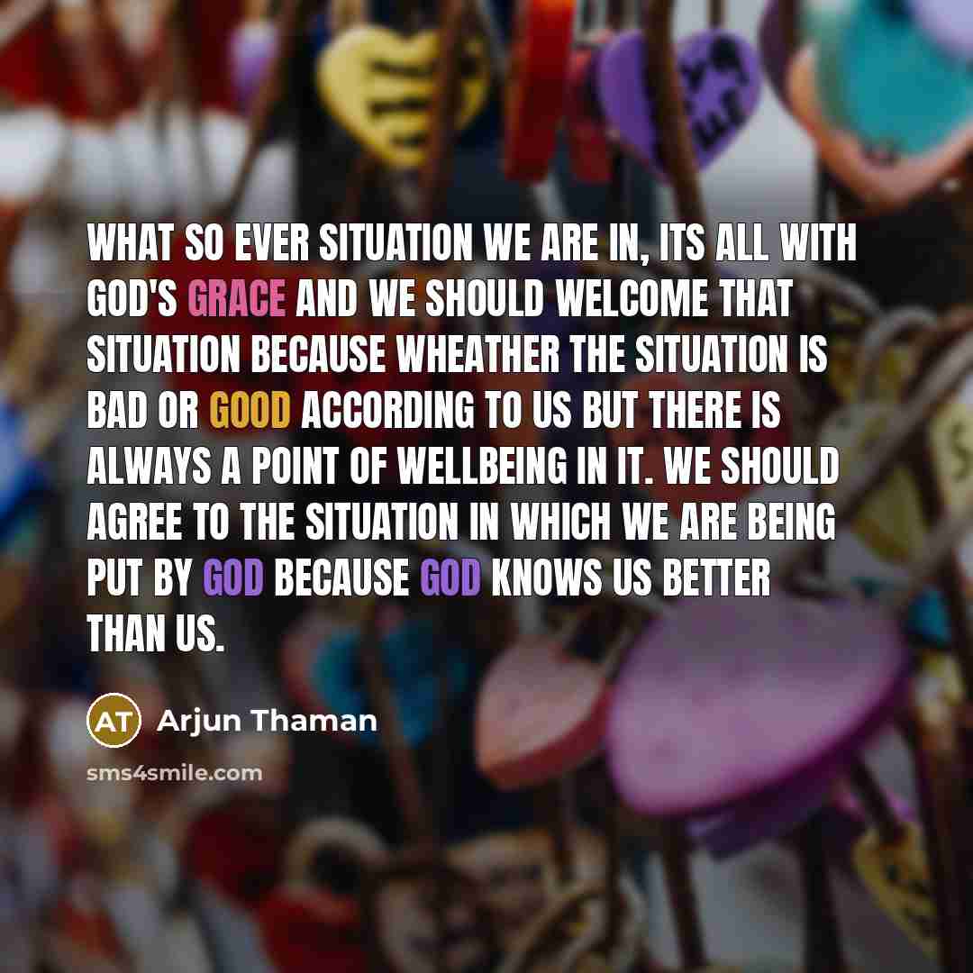 “What so ever situation we are in, its All with GOD's Grace and we should welcome that situation because wheather the situation is bad or Good according to us but there is Always a Point of WellBeing in it. We Should Agree to the situation in which we are being put by GOD because GOD knows us…” quote by Arjun Thaman