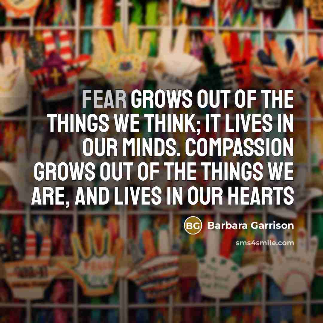 “Fear grows out of the things we think; it lives in our minds. Compassion grows out of the things we are, and lives in our hearts” quote by Barbara Garrison
