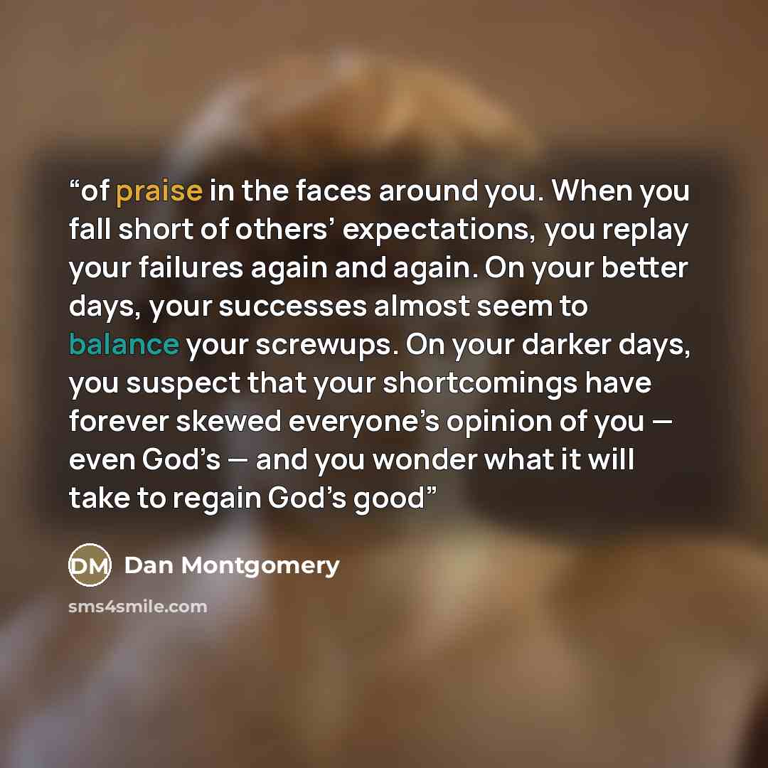 “of praise in the faces around you. When you fall short of others’ expectations, you replay your failures again and again. On your better days, your successes almost seem to balance your screwups. On your darker days, you suspect that your shortcomings have forever skewed everyone’s opinion of you…” quote by Dan Montgomery
