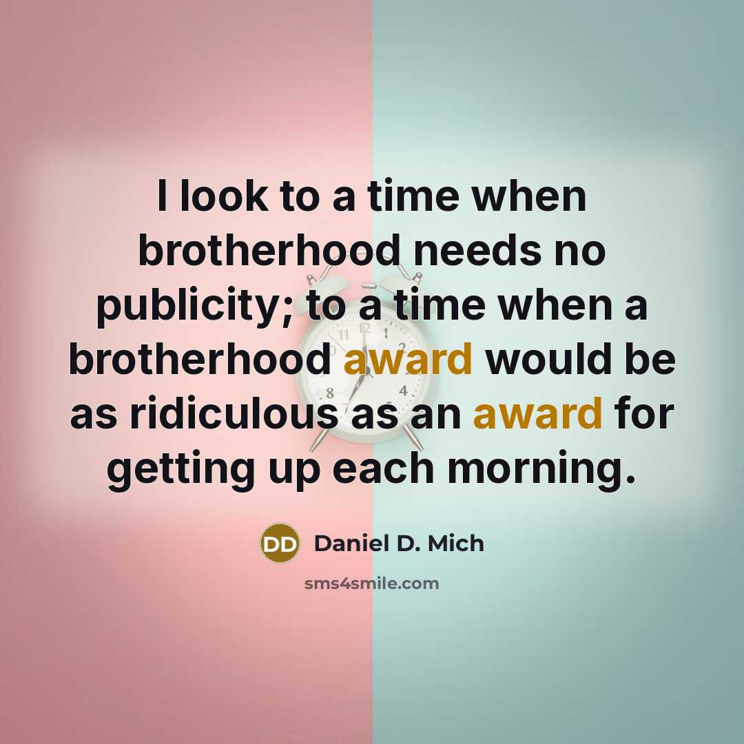 “I look to a time when brotherhood needs no publicity; to a time when a brotherhood award would be as ridiculous as an award for getting up each morning.” quote by Daniel D. Mich