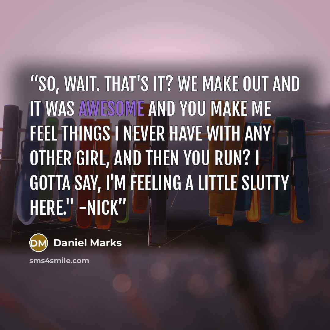 “So, wait. That's it? We make out and it was awesome and you make me feel things I never have with any other girl, and then you run? I gotta say, I'm feeling a little slutty here." -Nick” quote by Daniel Marks