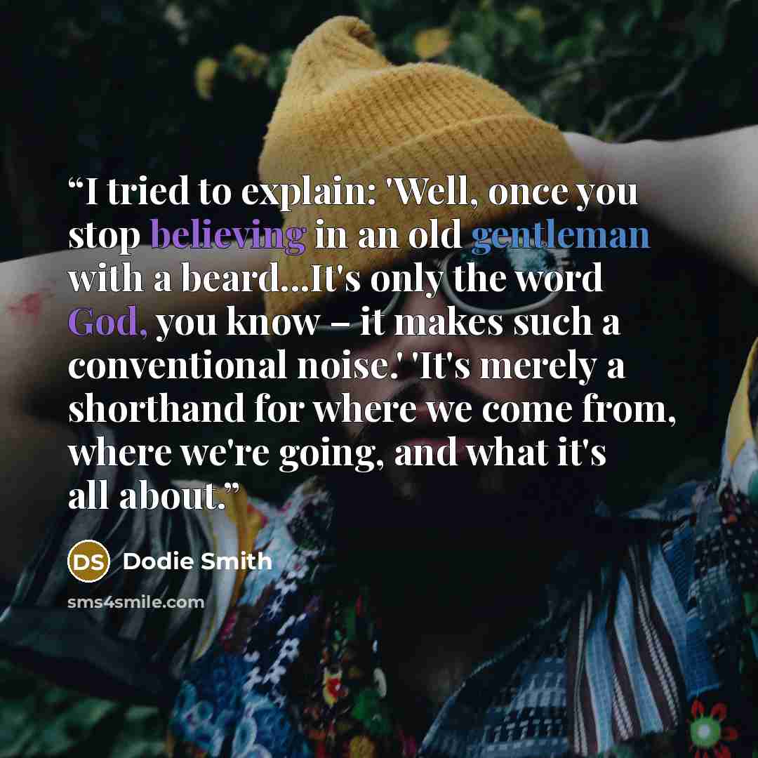 “I tried to explain: 'Well, once you stop believing in an old gentleman with a beard...It's only the word God, you know – it makes such a conventional noise.' 'It's merely a shorthand for where we come from, where we're going, and what it's all about.” quote by Dodie Smith