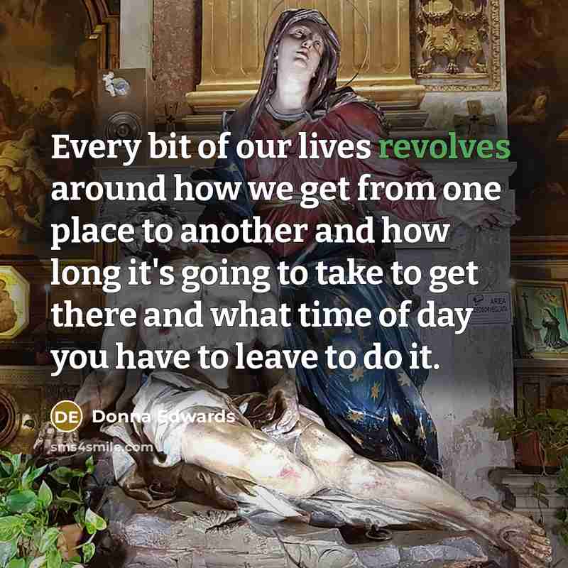 “Every bit of our lives revolves around how we get from one place to another and how long it's going to take to get there and what time of day you have to leave to do it.” quote by Donna Edwards