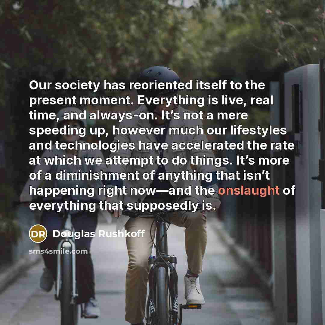 “Our society has reoriented itself to the present moment. Everything is live, real time, and always-on. It’s not a mere speeding up, however much our lifestyles and technologies have accelerated the rate at which we attempt to do things. It’s more of a diminishment of anything that isn’t happening…” quote by Douglas Rushkoff