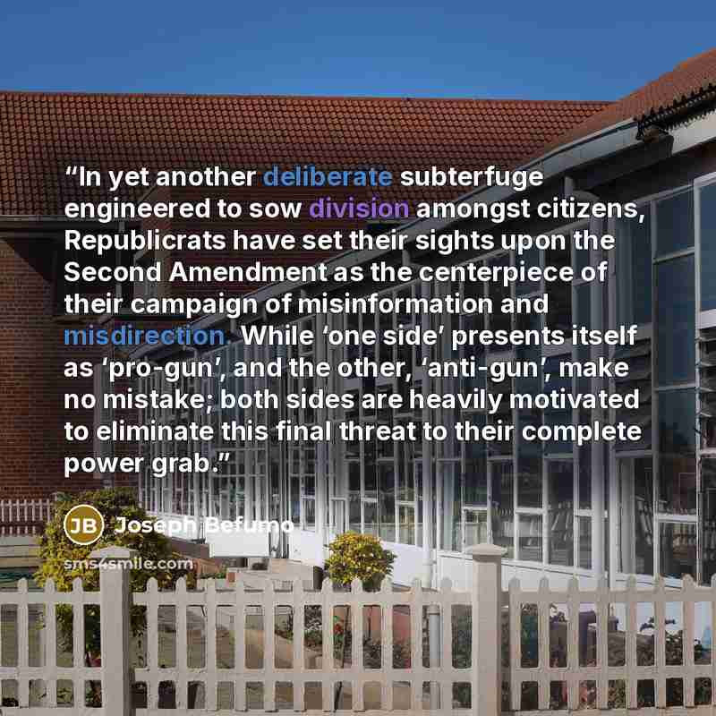 “In yet another deliberate subterfuge engineered to sow division amongst citizens, Republicrats have set their sights upon the Second Amendment as the centerpiece of their campaign of misinformation and misdirection. While ‘one side’ presents itself as ‘pro-gun’, and the other, ‘anti-gun’, make no…” quote by Joseph Befumo
