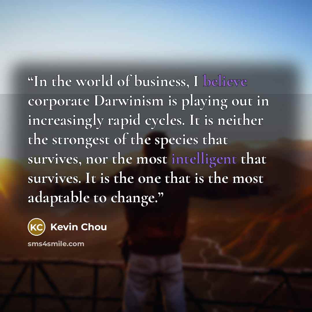 “In the world of business, I believe corporate Darwinism is playing out in increasingly rapid cycles. It is neither the strongest of the species that survives, nor the most intelligent that survives. It is the one that is the most adaptable to change.” quote by Kevin Chou