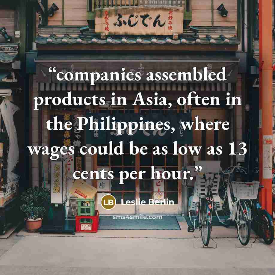 “companies assembled products in Asia, often in the Philippines, where wages could be as low as 13 cents per hour.” quote by Leslie Berlin