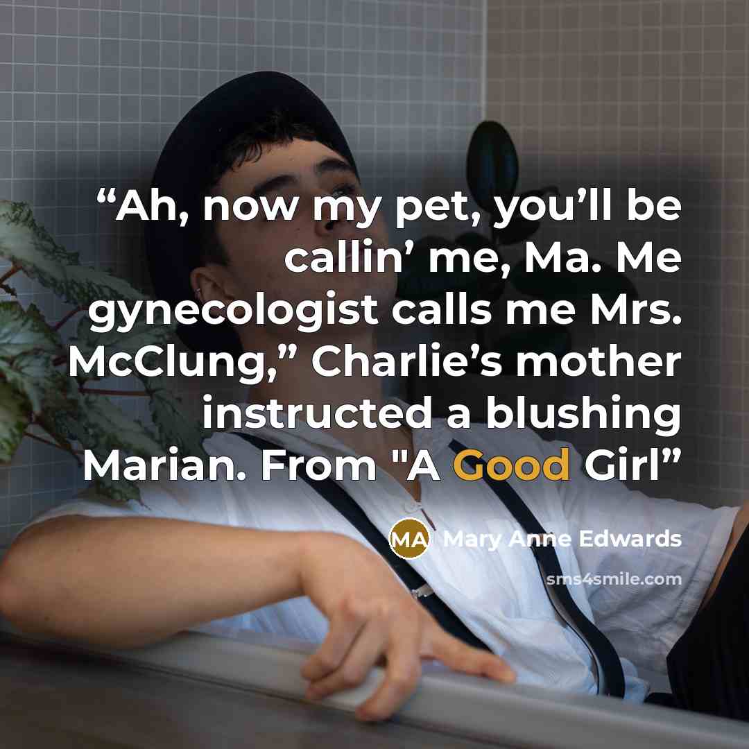 “Ah, now my pet, you’ll be callin’ me, Ma. Me gynecologist calls me Mrs. McClung,” Charlie’s mother instructed a blushing Marian. From "A Good Girl” quote by Mary Anne Edwards
