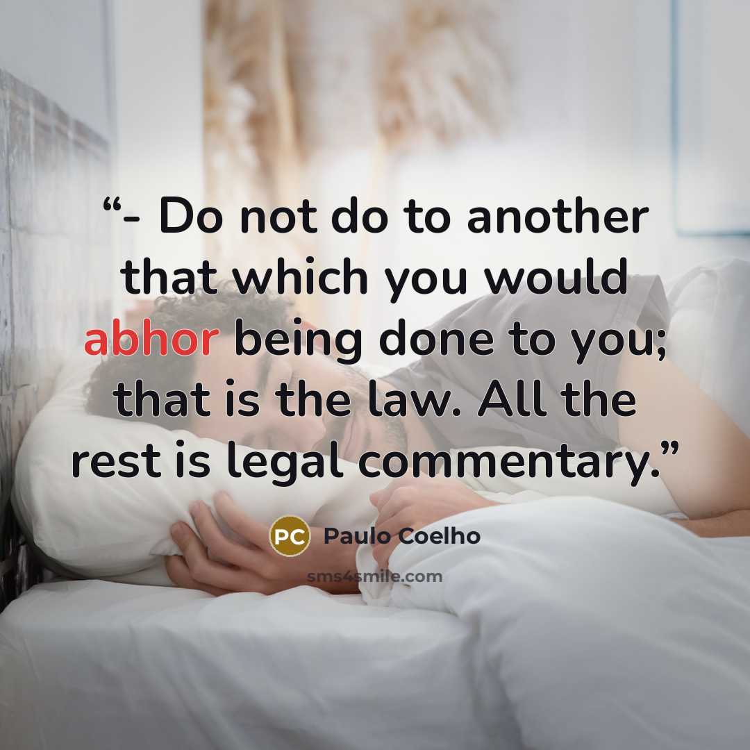 “- Do not do to another that which you would abhor being done to you; that is the law. All the rest is legal commentary.” quote by Paulo Coelho
