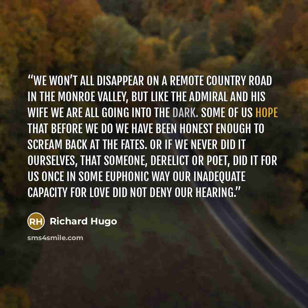“We won’t all disappear on a remote country road in the Monroe Valley, but like The Admiral and his wife we are all going into the dark. Some of us hope that before we do we have been honest enough to scream back at the fates. Or if we never did it ourselves, that someone, derelict or poet, did it…” quote by Richard Hugo