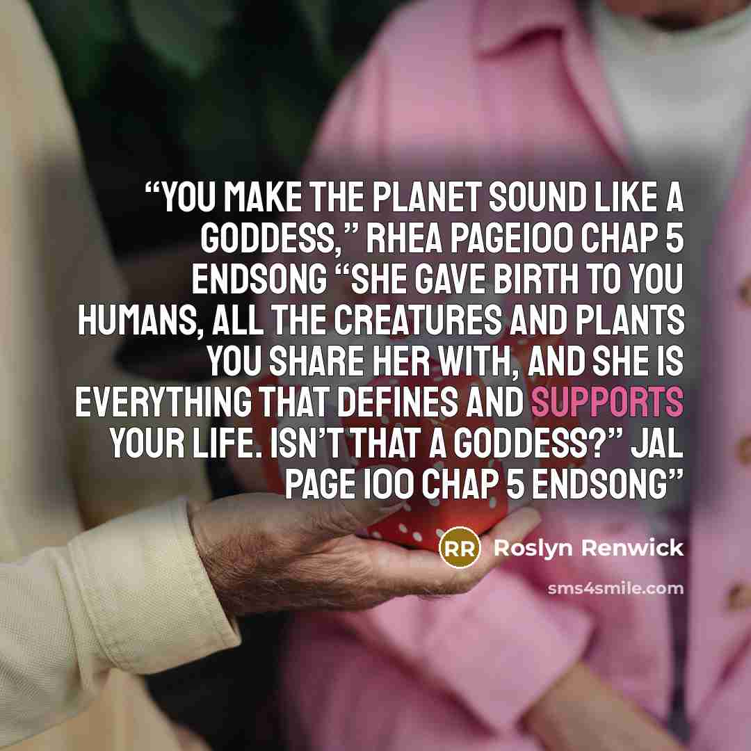 “You make the planet sound like a goddess,” Rhea page100 chap 5 Endsong “She gave birth to you humans, all the creatures and plants you share her with, and she is everything that defines and supports your life. Isn’t that a goddess?” Jal page 100 chap 5 Endsong” quote by Roslyn Renwick