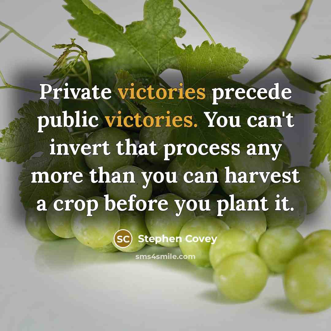 “Private victories precede public victories. You can't invert that process any more than you can harvest a crop before you plant it.” quote by Stephen Covey