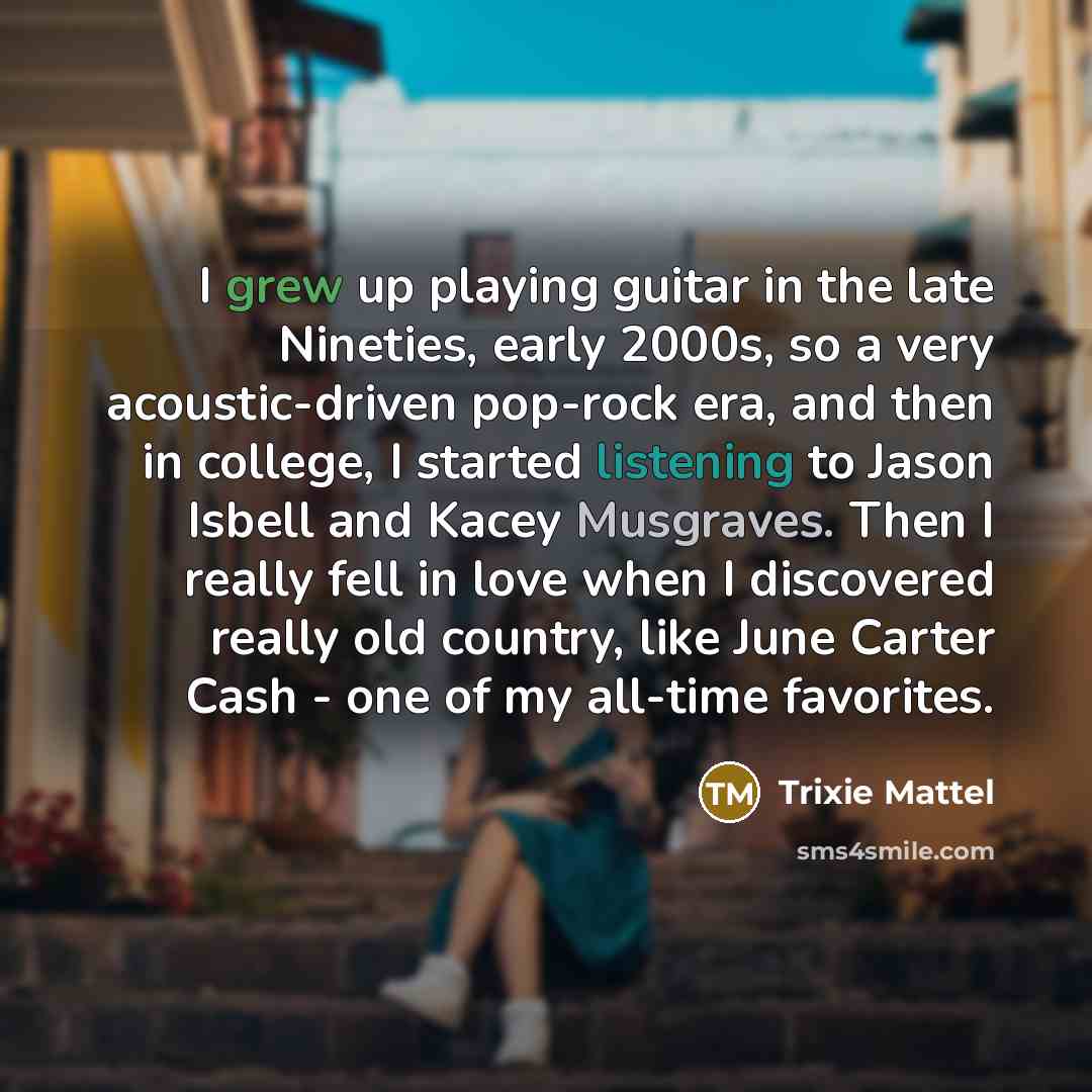“I grew up playing guitar in the late Nineties, early 2000s, so a very acoustic-driven pop-rock era, and then in college, I started listening to Jason Isbell and Kacey Musgraves. Then I really fell in love when I discovered really old country, like June Carter Cash - one of my all-time favorites.” quote by Trixie Mattel