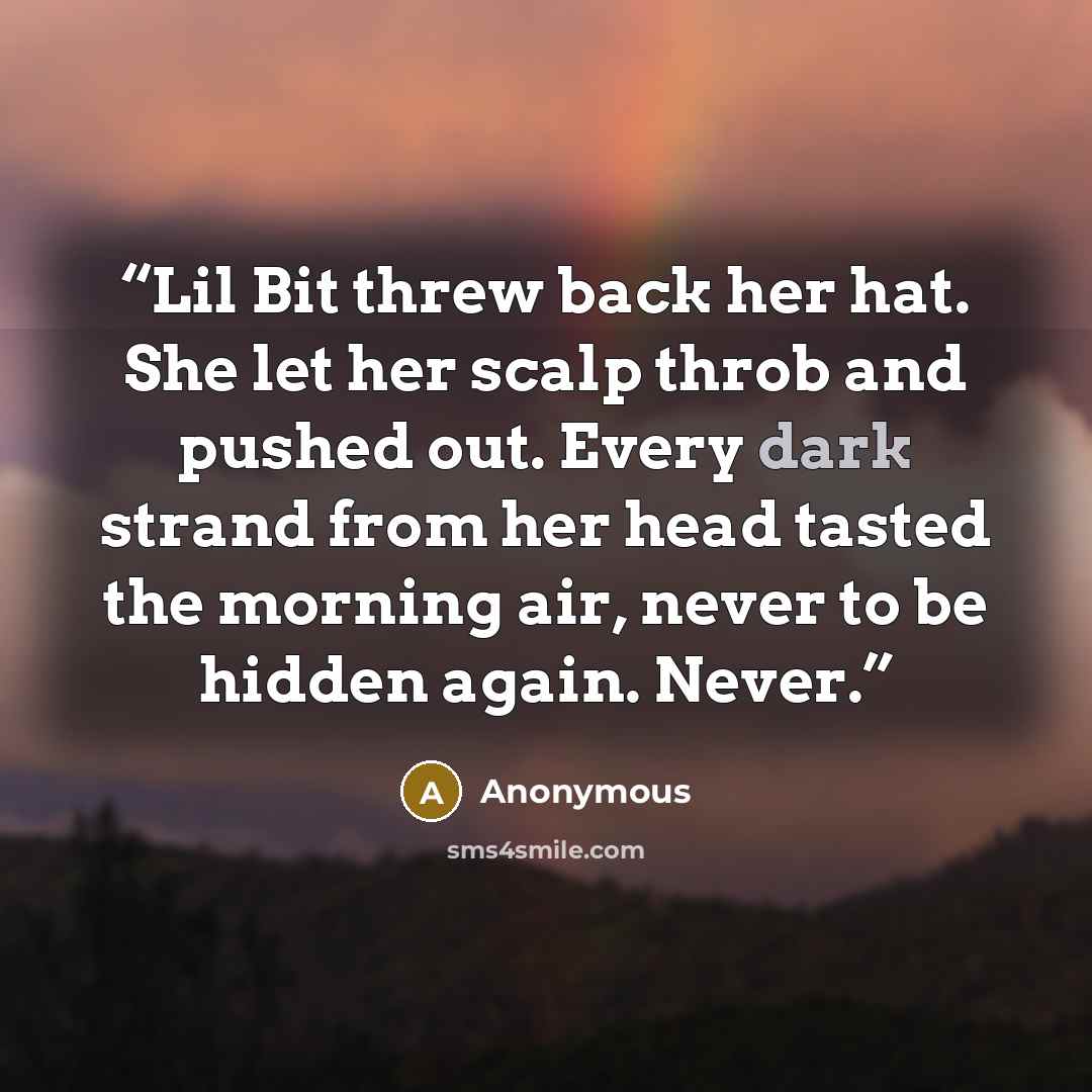 “Lil Bit threw back her hat. She let her scalp throb and pushed out. Every dark strand from her head tasted the morning air, never to be hidden again. Never.” quote by Anonymous