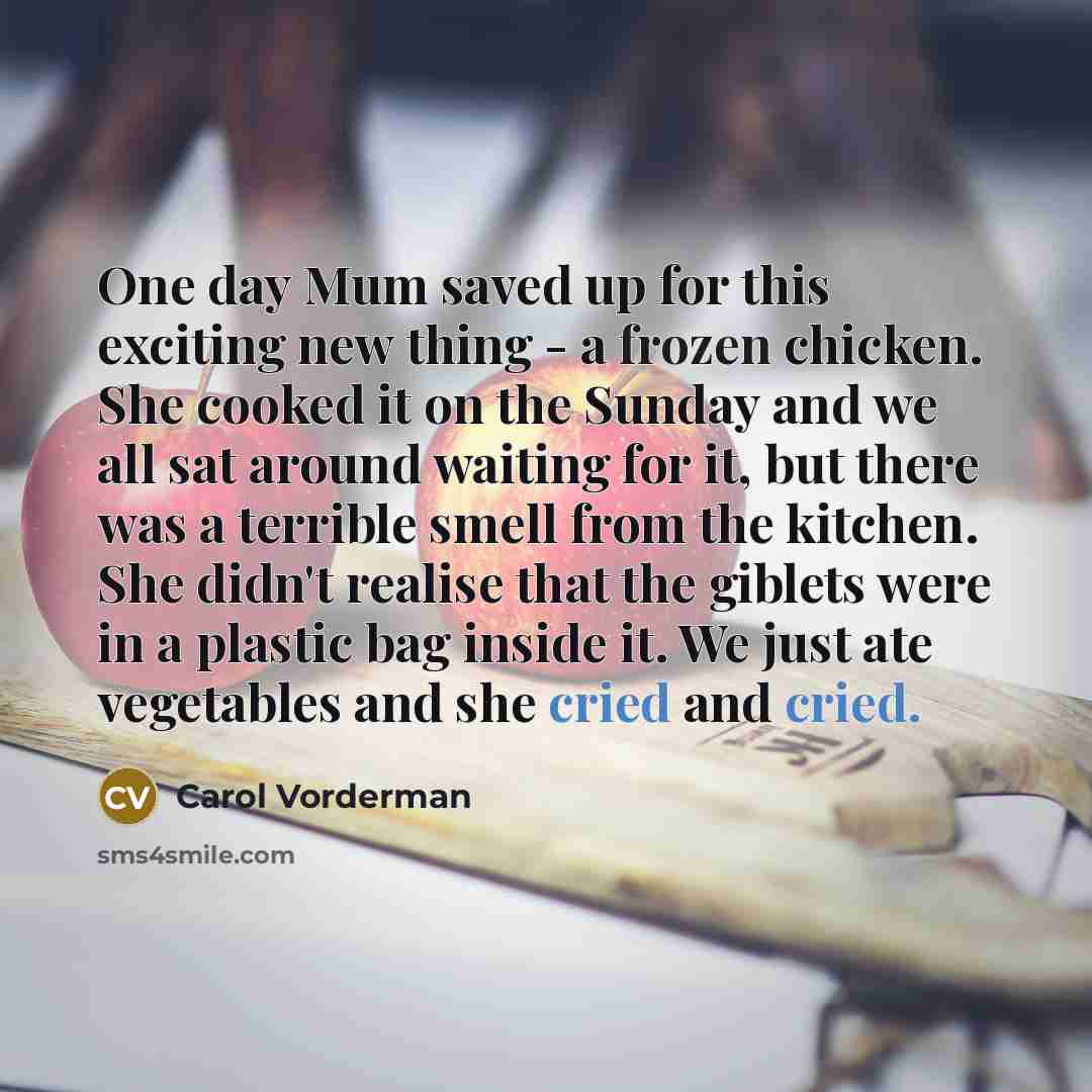 “One day Mum saved up for this exciting new thing - a frozen chicken. She cooked it on the Sunday and we all sat around waiting for it, but there was a terrible smell from the kitchen. She didn't realise that the giblets were in a plastic bag inside it. We just ate vegetables and she cried and cried.” quote by Carol Vorderman