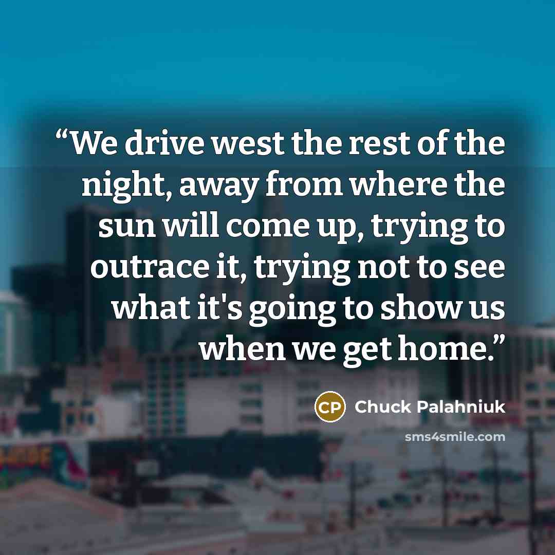 “We drive west the rest of the night, away from where the sun will come up, trying to outrace it, trying not to see what it's going to show us when we get home.” quote by Chuck Palahniuk