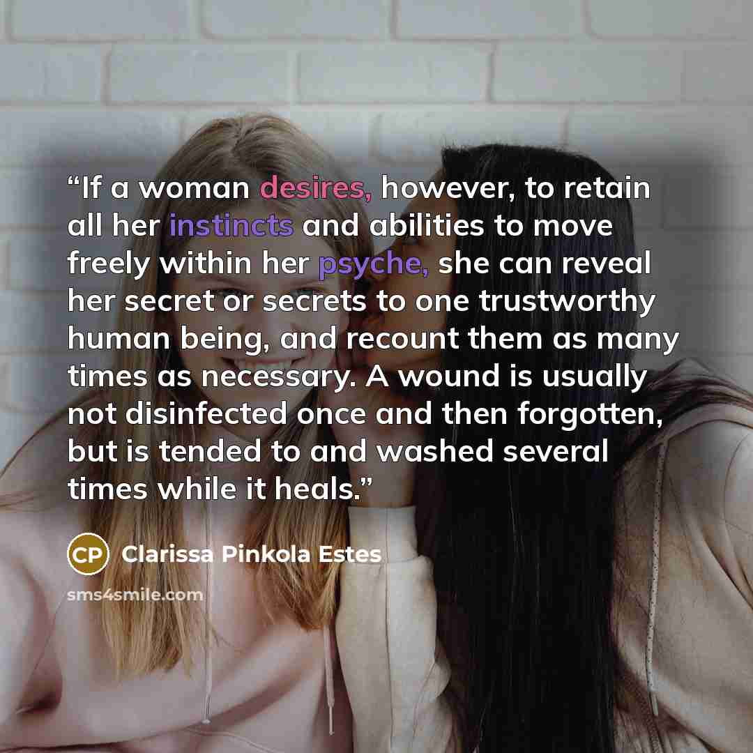 “If a woman desires, however, to retain all her instincts and abilities to move freely within her psyche, she can reveal her secret or secrets to one trustworthy human being, and recount them as many times as necessary. A wound is usually not disinfected once and then forgotten, but is tended to…” quote by Clarissa Pinkola Estés