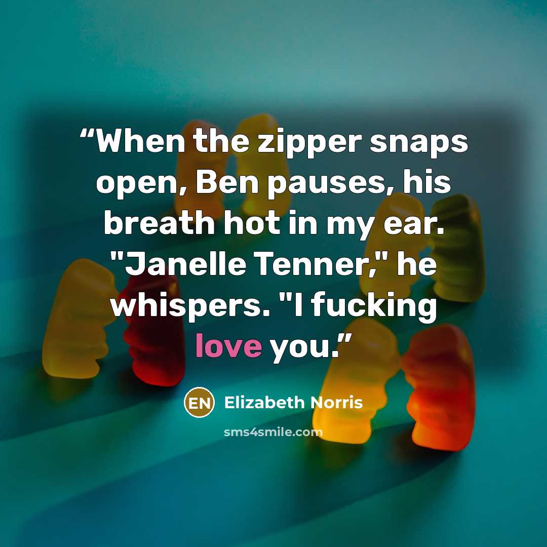 “When the zipper snaps open, Ben pauses, his breath hot in my ear. "Janelle Tenner," he whispers. "I fucking love you.” quote by Elizabeth Norris