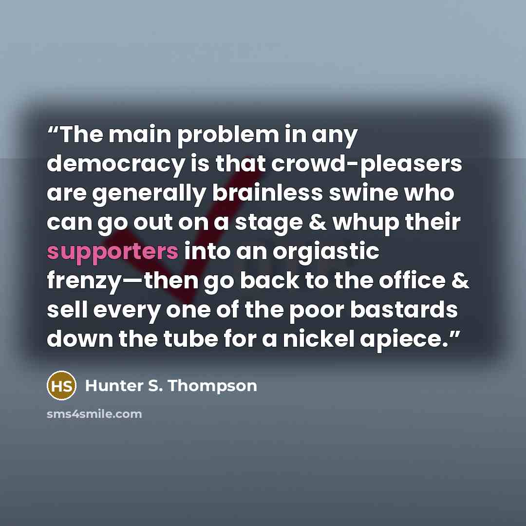 “The main problem in any democracy is that crowd-pleasers are generally brainless swine who can go out on a stage & whup their supporters into an orgiastic frenzy—then go back to the office & sell every one of the poor bastards down the tube for a nickel apiece.” quote by Hunter S. Thompson
