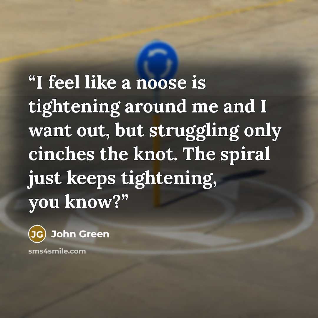 “I feel like a noose is tightening around me and I want out, but struggling only cinches the knot. The spiral just keeps tightening, you know?” quote by John Green