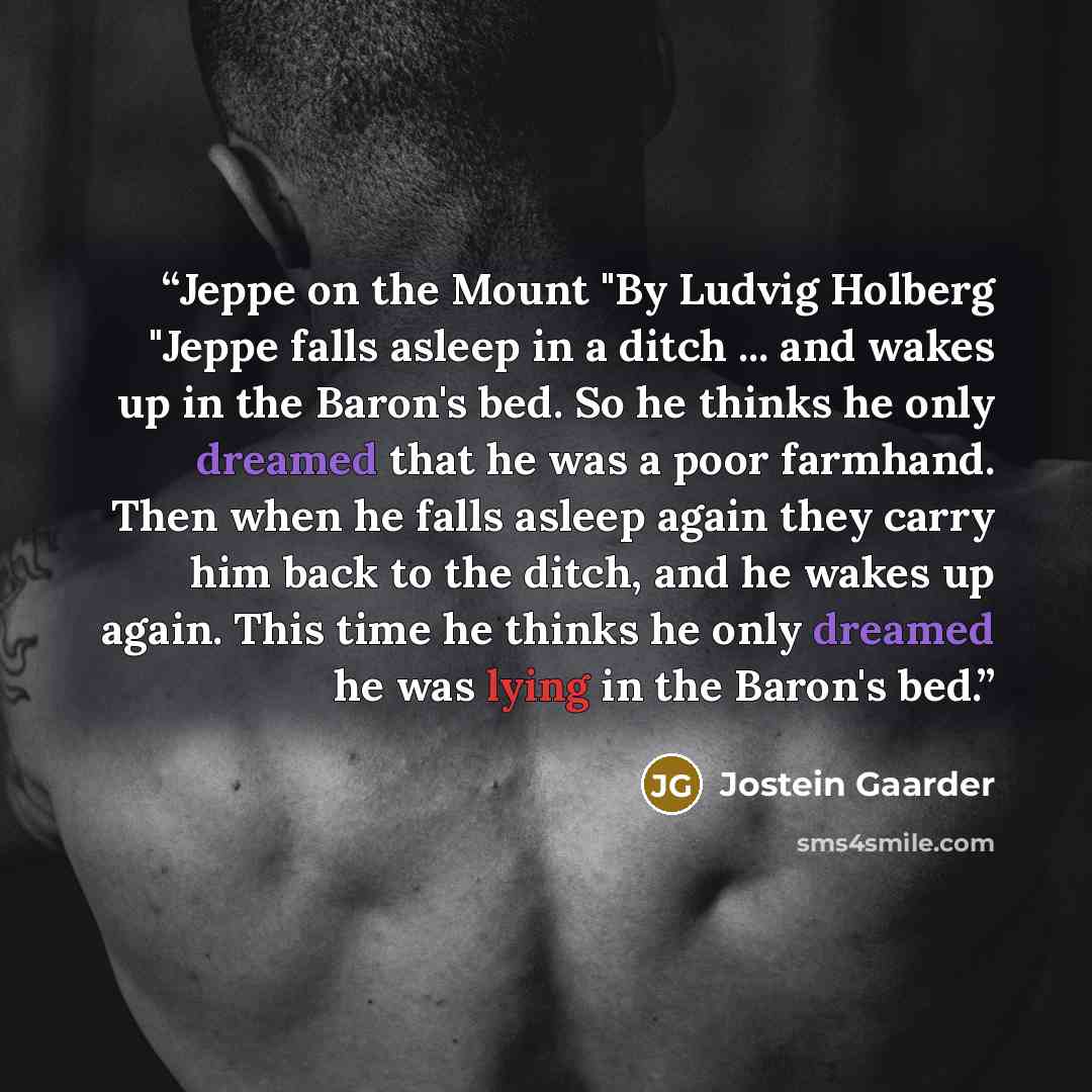 “Jeppe on the Mount "By Ludvig Holberg "Jeppe falls asleep in a ditch ... and wakes up in the Baron's bed. So he thinks he only dreamed that he was a poor farmhand. Then when he falls asleep again they carry him back to the ditch, and he wakes up again. This time he thinks he only dreamed he was…” quote by Jostein Gaarder