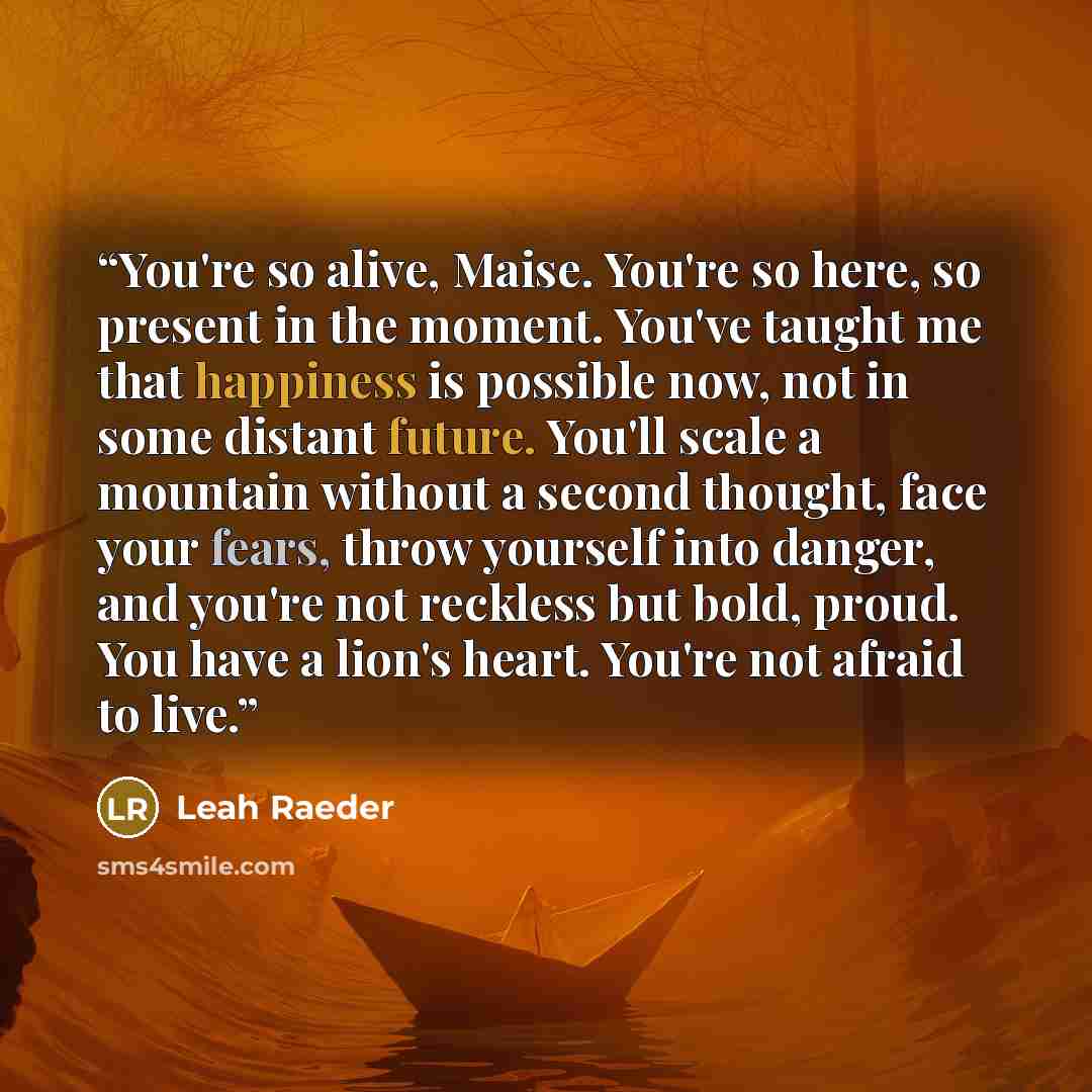 “You're so alive, Maise. You're so here, so present in the moment. You've taught me that happiness is possible now, not in some distant future. You'll scale a mountain without a second thought, face your fears, throw yourself into danger, and you're not reckless but bold, proud. You have a lion's…” quote by Leah Raeder