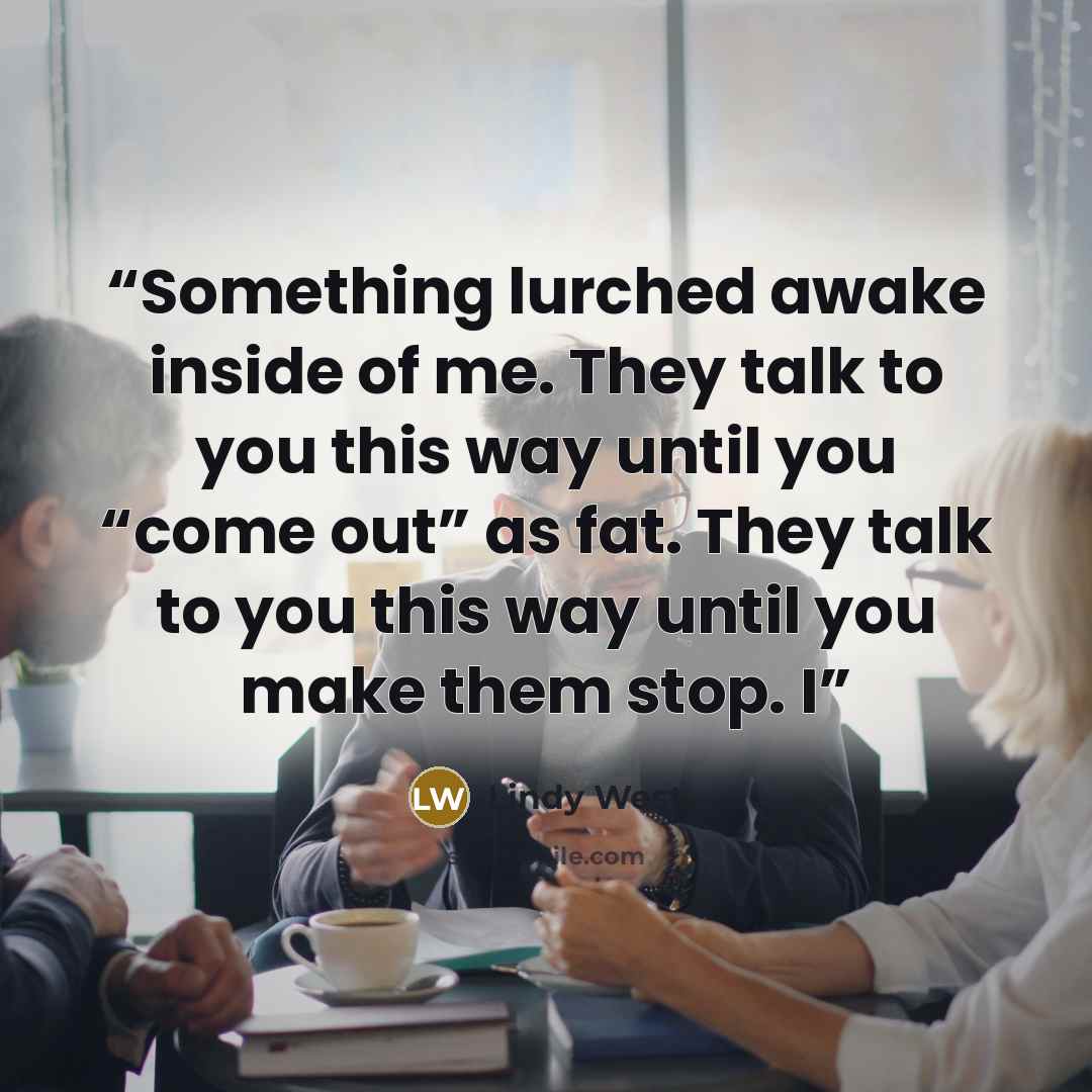 “Something lurched awake inside of me. They talk to you this way until you “come out” as fat. They talk to you this way until you make them stop. I” quote by Lindy West