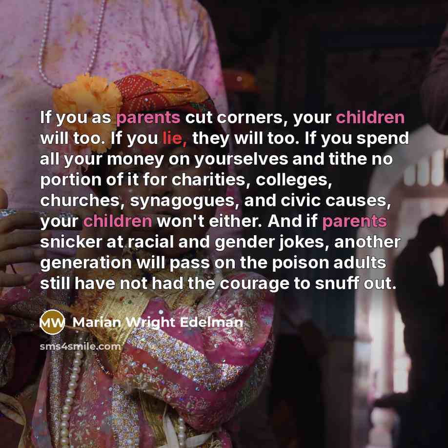 “If you as parents cut corners, your children will too. If you lie, they will too. If you spend all your money on yourselves and tithe no portion of it for charities, colleges, churches, synagogues, and civic causes, your children won't either. And if parents snicker at racial and gender jokes…” quote by Marian Wright Edelman