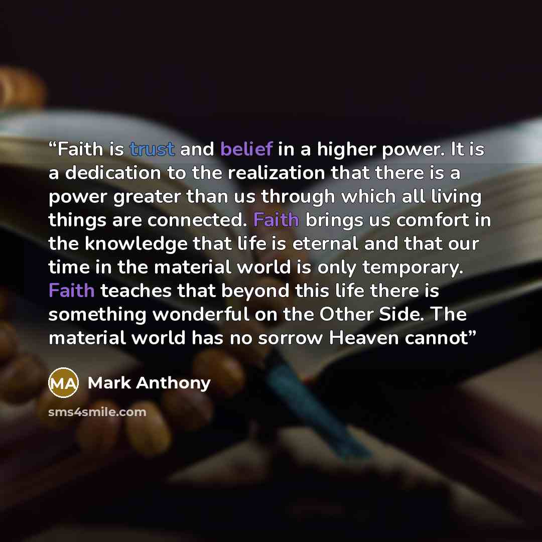 “Faith is trust and belief in a higher power. It is a dedication to the realization that there is a power greater than us through which all living things are connected. Faith brings us comfort in the knowledge that life is eternal and that our time in the material world is only temporary. Faith…” quote by Mark Anthony