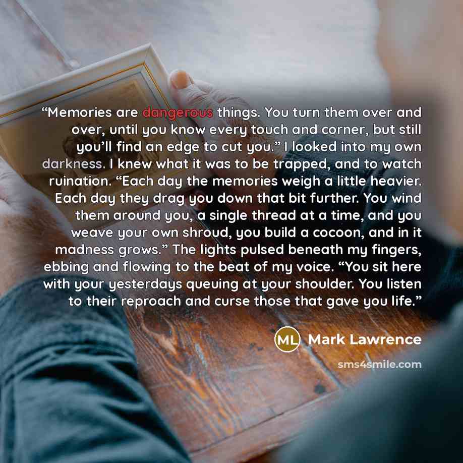 “Memories are dangerous things. You turn them over and over, until you know every touch and corner, but still you’ll find an edge to cut you.” I looked into my own darkness. I knew what it was to be trapped, and to watch ruination. “Each day the memories weigh a little heavier. Each day they drag…” quote by Mark Lawrence