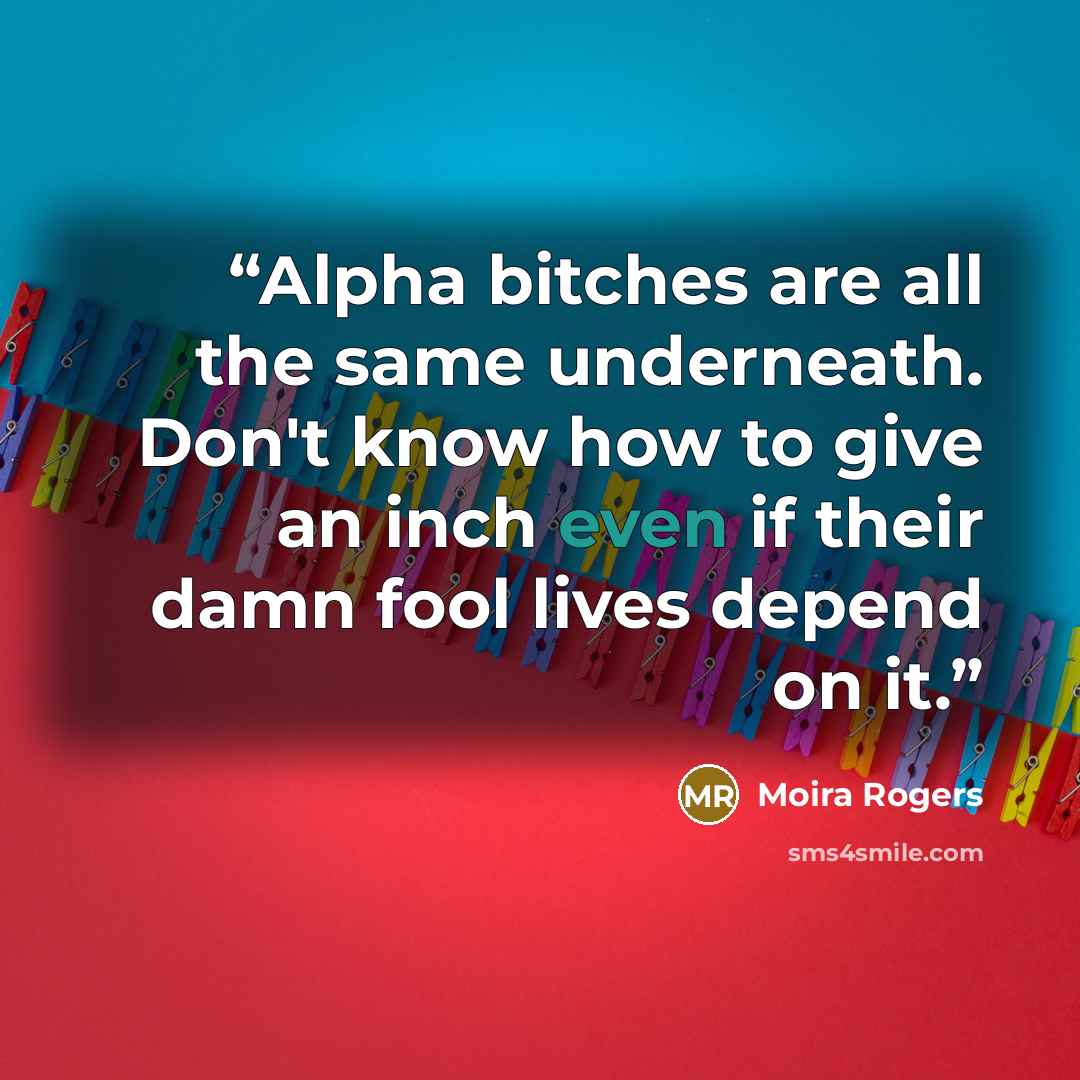 “Alpha bitches are all the same underneath. Don't know how to give an inch even if their damn fool lives depend on it.” quote by Moira Rogers