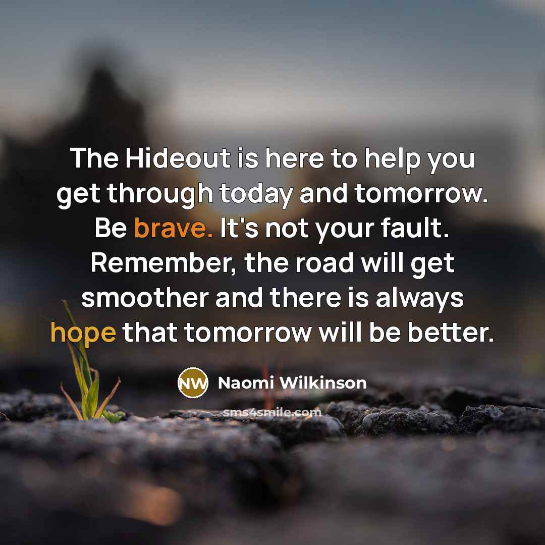 “The Hideout is here to help you get through today and tomorrow. Be brave. It's not your fault. Remember, the road will get smoother and there is always hope that tomorrow will be better.” quote by Naomi Wilkinson