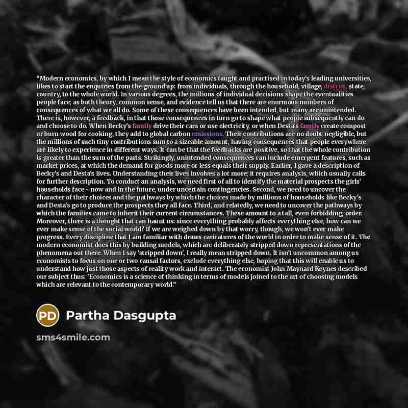 “Modern economics, by which I mean the style of economics taught and practised in today's leading universities, likes to start the enquiries from the ground up: from individuals, through the household, village, district, state, country, to the whole world. In various degrees, the millions of…” quote by Partha Dasgupta