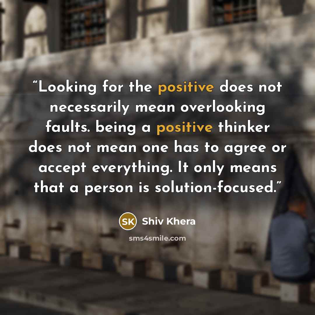 “Looking for the positive does not necessarily mean overlooking faults. being a positive thinker does not mean one has to agree or accept everything. It only means that a person is solution-focused.” quote by Shiv Khera