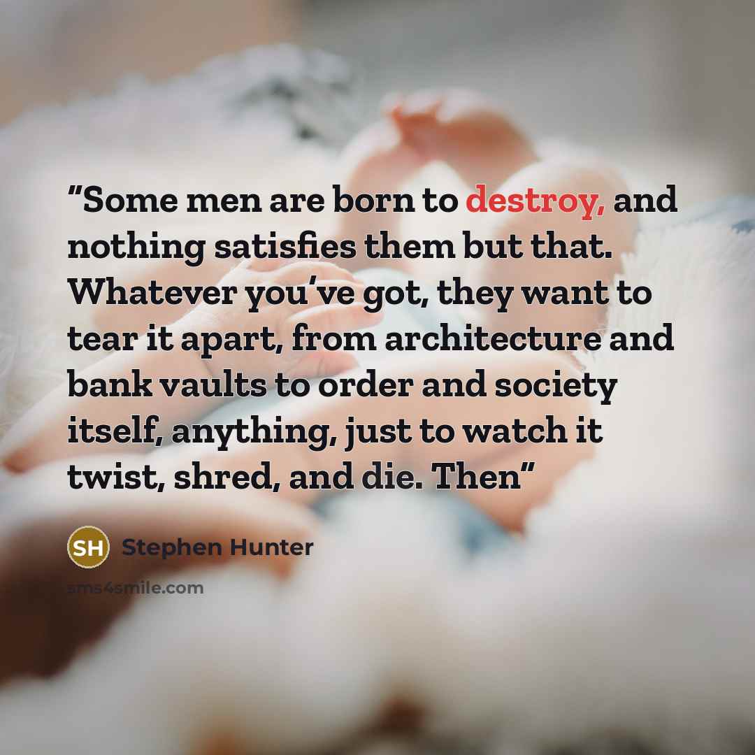 “Some men are born to destroy, and nothing satisfies them but that. Whatever you’ve got, they want to tear it apart, from architecture and bank vaults to order and society itself, anything, just to watch it twist, shred, and die. Then” quote by Stephen Hunter