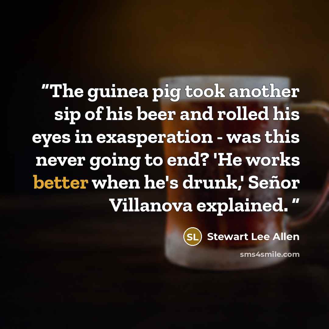 “The guinea pig took another sip of his beer and rolled his eyes in exasperation - was this never going to end? 'He works better when he's drunk,' Señor Villanova explained.” quote by Stewart Lee Allen