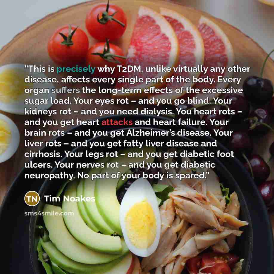 “This is precisely why T2DM, unlike virtually any other disease, affects every single part of the body. Every organ suffers the long-term effects of the excessive sugar load. Your eyes rot – and you go blind. Your kidneys rot – and you need dialysis. You heart rots – and you get heart attacks and…” quote by Tim Noakes