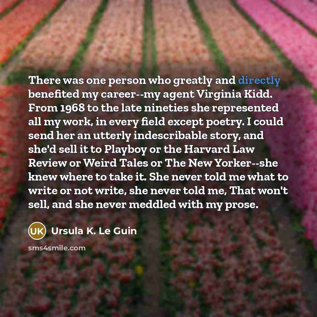 “There was one person who greatly and directly benefited my career--my agent Virginia Kidd. From 1968 to the late nineties she represented all my work, in every field except poetry. I could send her an utterly indescribable story, and she'd sell it to Playboy or the Harvard Law Review or Weird…” quote by Ursula K. Le Guin