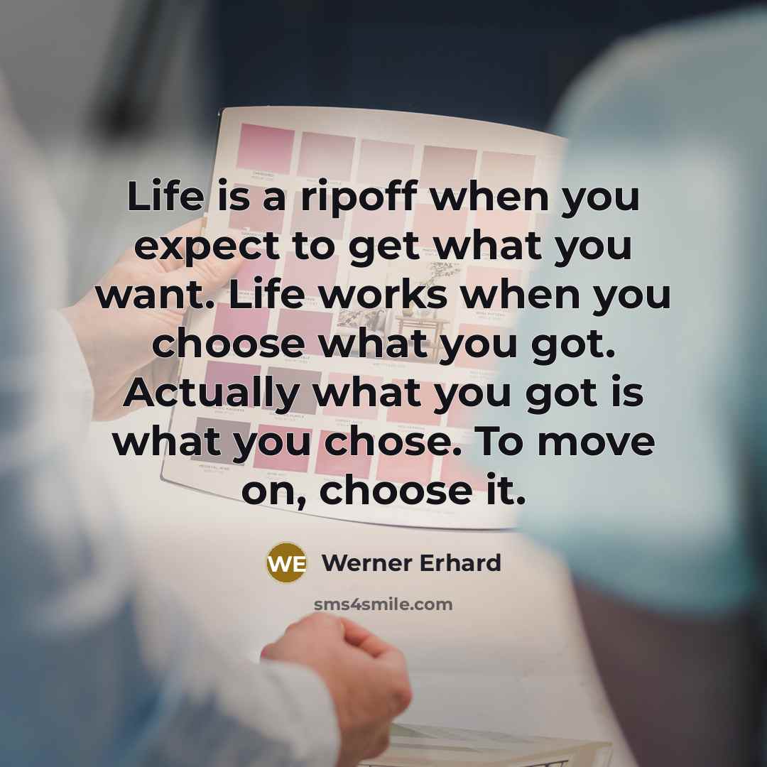 “Life is a ripoff when you expect to get what you want. Life works when you choose what you got. Actually what you got is what you chose. To move on, choose it.” quote by Werner Erhard