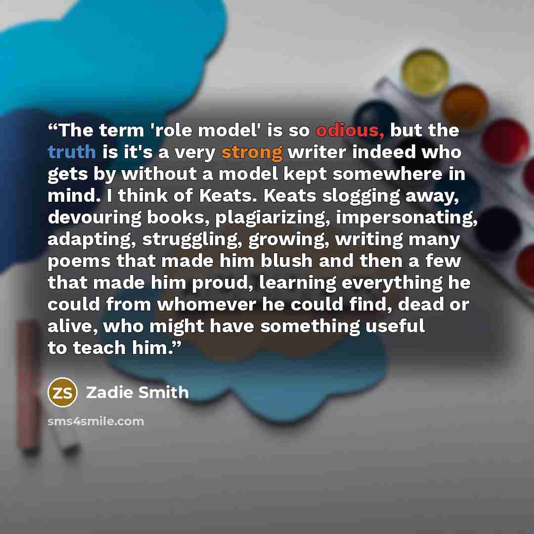 “The term 'role model' is so odious, but the truth is it's a very strong writer indeed who gets by without a model kept somewhere in mind. I think of Keats. Keats slogging away, devouring books, plagiarizing, impersonating, adapting, struggling, growing, writing many poems that made him blush and…” quote by Zadie Smith