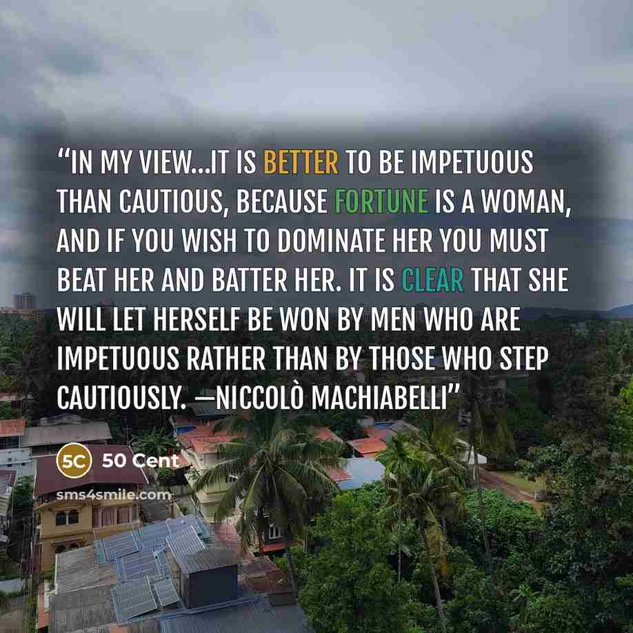 “IN MY VIEW…IT IS BETTER TO BE IMPETUOUS THAN CAUTIOUS, BECAUSE FORTUNE IS A WOMAN, AND IF YOU WISH TO DOMINATE HER YOU MUST BEAT HER AND BATTER HER. IT IS CLEAR THAT SHE WILL LET HERSELF BE WON BY MEN WHO ARE IMPETUOUS RATHER THAN BY THOSE WHO STEP CAUTIOUSLY. —Niccolò Machiabelli” quote by 50 Cent